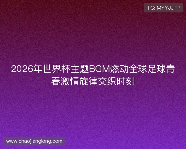 2026年世界杯主题BGM燃动全球足球青春激情旋律交织时刻